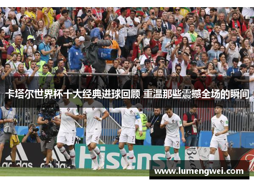 卡塔尔世界杯十大经典进球回顾 重温那些震撼全场的瞬间 卡塔尔世界杯十大经典进球回顾 重温那些震撼全场的瞬间