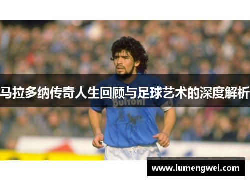 马拉多纳传奇人生回顾与足球艺术的深度解析 马拉多纳传奇人生回顾与足球艺术的深度解析