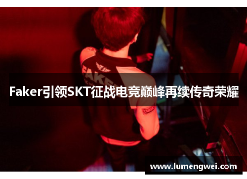 Faker引领SKT征战电竞巅峰再续传奇荣耀 Faker引领SKT征战电竞巅峰再续传奇荣耀
