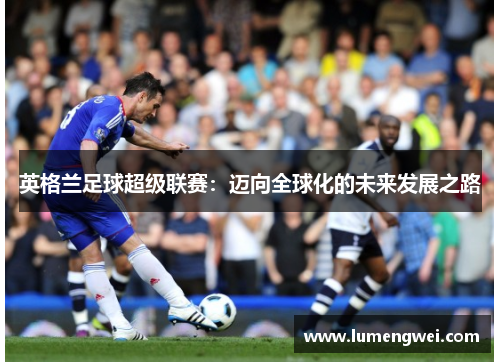 英格兰足球超级联赛:迈向全球化的未来发展之路 英格兰足球超级联赛:迈向全球化的未来发展之路