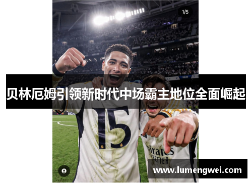 贝林厄姆引领新时代中场霸主地位全面崛起 贝林厄姆引领新时代中场霸主地位全面崛起