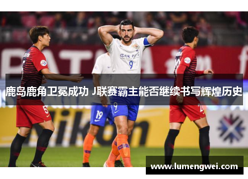 鹿岛鹿角卫冕成功 J联赛霸主能否继续书写辉煌历史