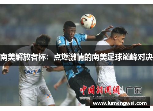 南美解放者杯：点燃激情的南美足球巅峰对决