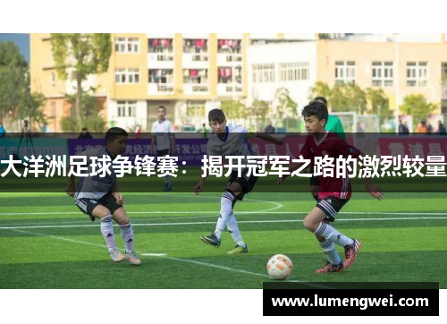 大洋洲足球争锋赛：揭开冠军之路的激烈较量