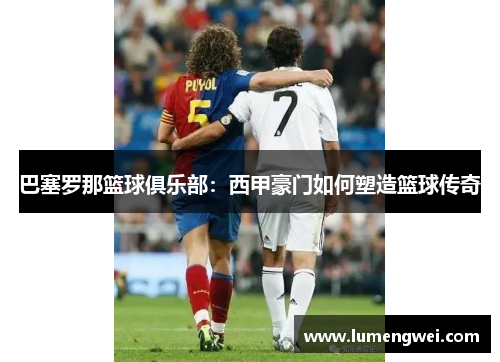巴塞罗那篮球俱乐部:西甲豪门如何塑造篮球传奇 巴塞罗那篮球俱乐部:西甲豪门如何塑造篮球传奇