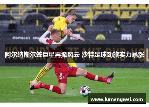 阿尔纳斯尔签巨星再掀风云 沙特足球劲旅实力暴涨