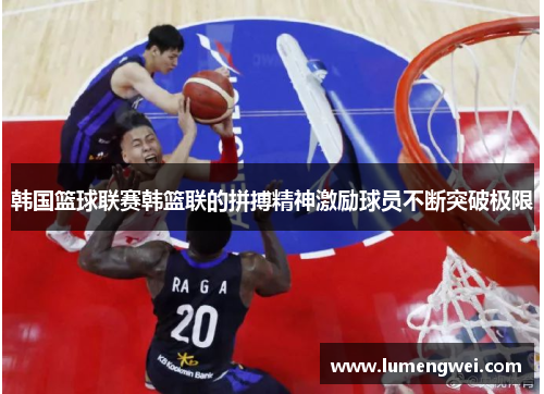 韩国篮球联赛韩篮联的拼搏精神激励球员不断突破极限