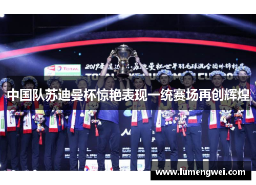 中国队苏迪曼杯惊艳表现一统赛场再创辉煌 中国队苏迪曼杯惊艳表现一统赛场再创辉煌
