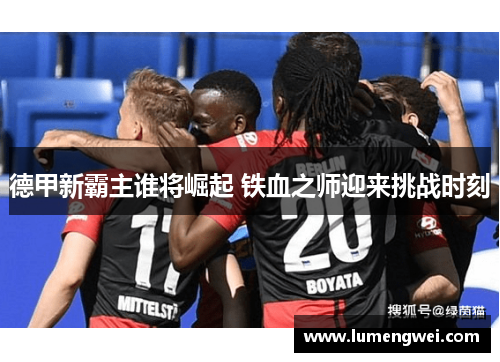 德甲新霸主谁将崛起 铁血之师迎来挑战时刻 德甲新霸主谁将崛起 铁血之师迎来挑战时刻