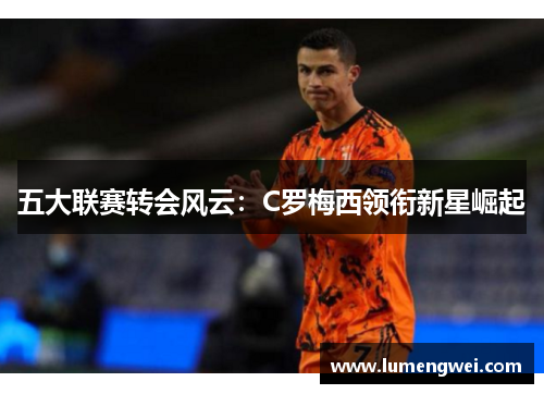 五大联赛转会风云:C罗梅西领衔新星崛起 五大联赛转会风云:C罗梅西领衔新星崛起