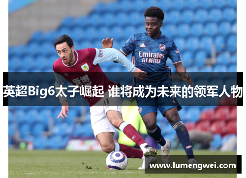 英超Big6太子崛起 谁将成为未来的领军人物 英超Big6太子崛起 谁将成为未来的领军人物