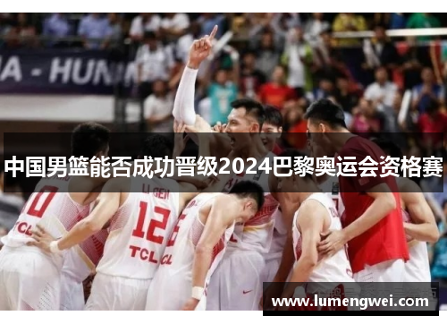 中国男篮能否成功晋级2024巴黎奥运会资格赛